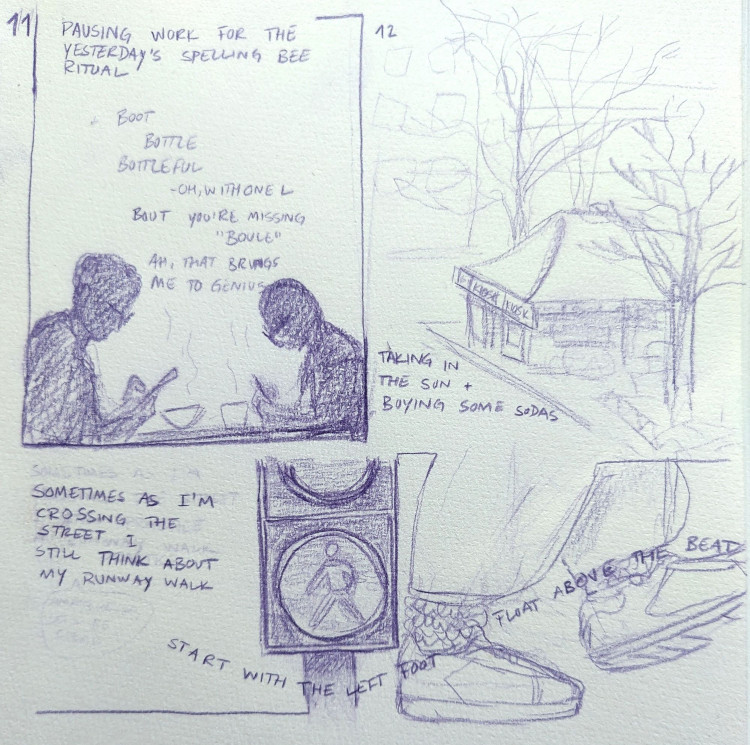 hourly comic for 11: title 'pausing work for the yesterday's spelling bee ritual', a drawing of Marlon and me in silhouette bent over our devices and comparing lists for the spelling bee game. hourly comic for 12: a drawing of a small kiosk between two trees, with text: 'taking in the sun + buying some sodas'. below, a closeup of a pedestrian traffic light on green and two feet in sneakers. the text, starting on the left reads 'sometimes as I'm crossing the street I still think about my runway walk' then it snakes across the walking feet: 'start with the left foot, float above the beat'