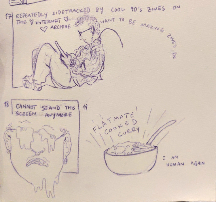 hourly comic for 5pm shows me curled up on the couch with my tablet. the text over the top reads 'repeatedly sidetracked by cool 90's zines on the internet archive', with hearts around internet archive. text coming from my head says 'want to be making zines rn' below, the 6pm panel shows my eyes horribly melting out of my similarly melty face, with the text 'cannot stand this screen anymore' next to it, for 7pm, a bowl of food with the words 'flatmate cooked curry' and 'I am human again'